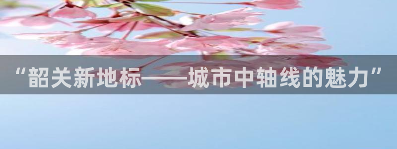 白云 和记黄埔官网电话：“韶关新地标——城市中轴线的魅力”