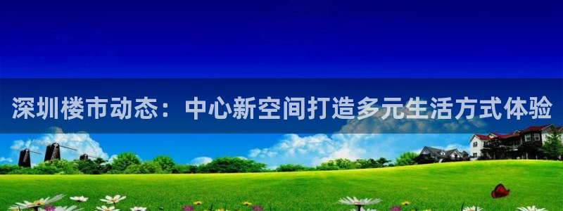 和记3hk官网：深圳楼市动态：中心新空间打造多元生活方式体验
