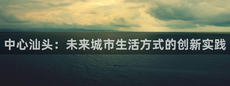 成都和记黄埔官网：中心汕头：未来城市生活方式的创新实践