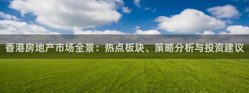 和记娱乐捕鱼官网：香港房地产市场全景：热点板块、策略分析与投