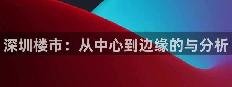 和记官网进入：深圳楼市：从中心到边缘的与分析